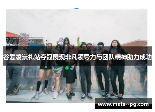 谷爱凌崇礼站夺冠展现非凡领导力与团队精神助力成功