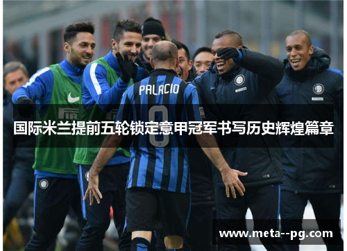 国际米兰提前五轮锁定意甲冠军书写历史辉煌篇章
