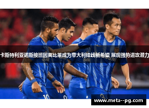 卡斯特利亚诺斯接班因莫比莱成为意大利锋线新希望 展现强势进攻潜力 卡斯特利亚诺斯接班因莫比莱成为意大利锋线新希望 展现强势进攻潜力