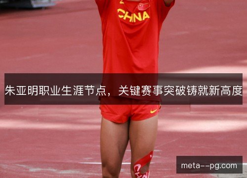 朱亚明职业生涯节点,关键赛事突破铸就新高度 朱亚明职业生涯节点,关键赛事突破铸就新高度